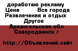 доработаю рекламу › Цена ­ --- - Все города Развлечения и отдых » Другое   . Архангельская обл.,Северодвинск г.